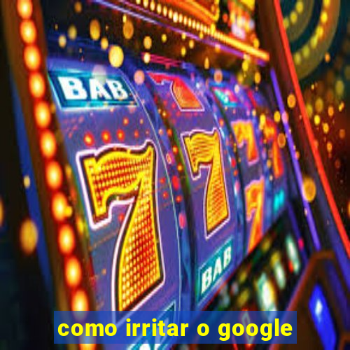 como irritar o google